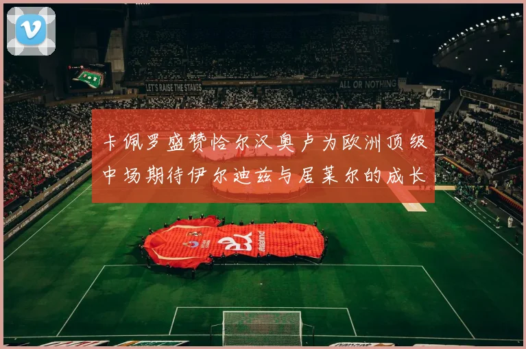 卡佩罗盛赞恰尔汉奥卢为欧洲顶级中场期待伊尔迪兹与居莱尔的成长