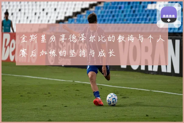 金斯基分享德泽尔比的教诲与个人赛后加练的坚持与成长