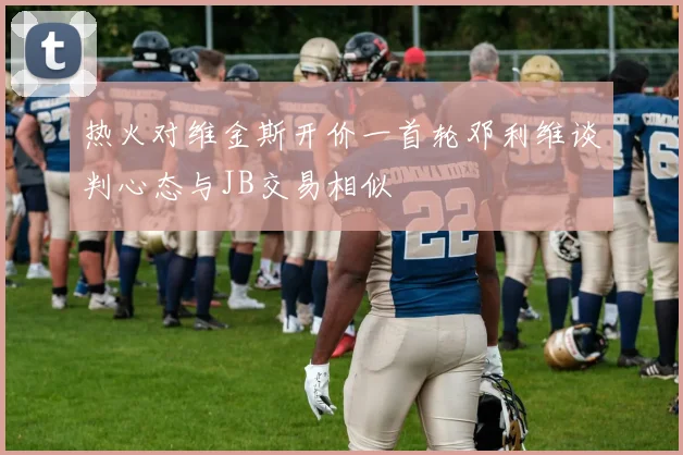热火对维金斯开价一首轮邓利维谈判心态与JB交易相似