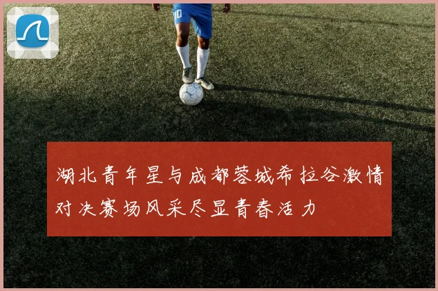 湖北青年星与成都蓉城希拉谷激情对决赛场风采尽显青春活力