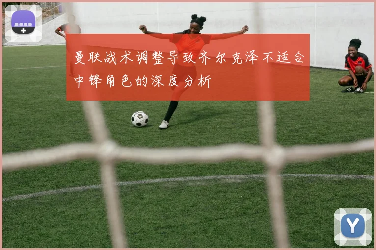 曼联战术调整导致齐尔克泽不适合中锋角色的深度分析