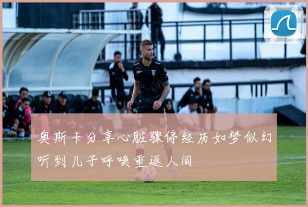 奥斯卡分享心脏骤停经历如梦似幻听到儿子呼唤重返人间