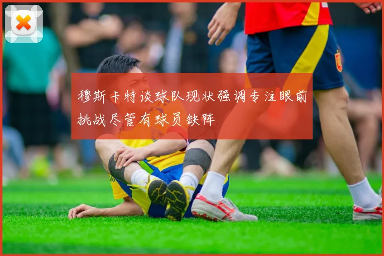 穆斯卡特谈球队现状强调专注眼前挑战尽管有球员缺阵